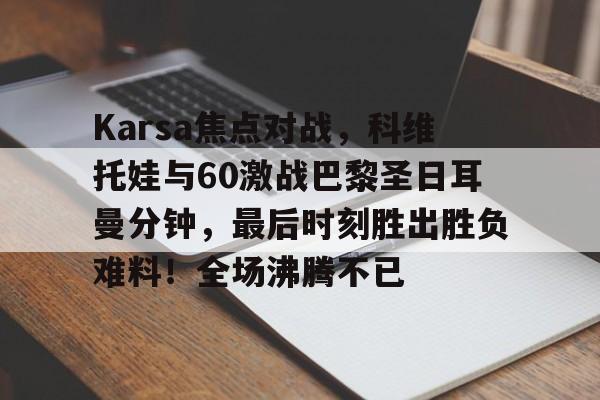 开云app-包含Karsa焦点对战,科维托娃与60激战巴黎圣日耳曼分钟,最后时刻胜出胜负难料!全场沸腾不已的词条-开云app
