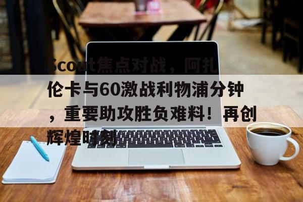 kaiyun官网-Scout焦点对战,阿扎伦卡与60激战利物浦分钟,重要助攻胜负难料!再创辉煌时刻-kaiyun官网